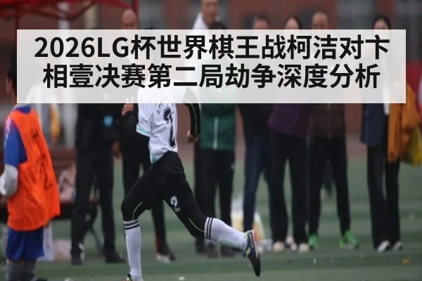 2026LG杯世界棋王战柯洁对卞相壹决赛第二局劫争深度分析