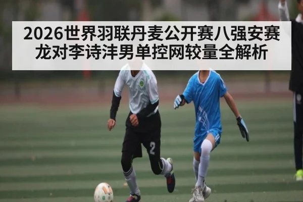 2026世界羽联丹麦公开赛八强安赛龙对李诗沣男单控网较量全解析